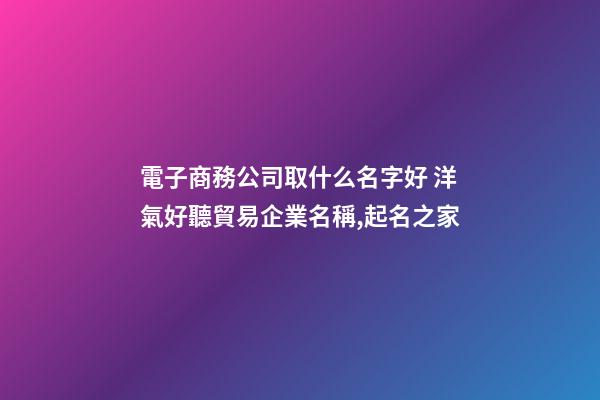 電子商務公司取什么名字好 洋氣好聽貿易企業名稱,起名之家